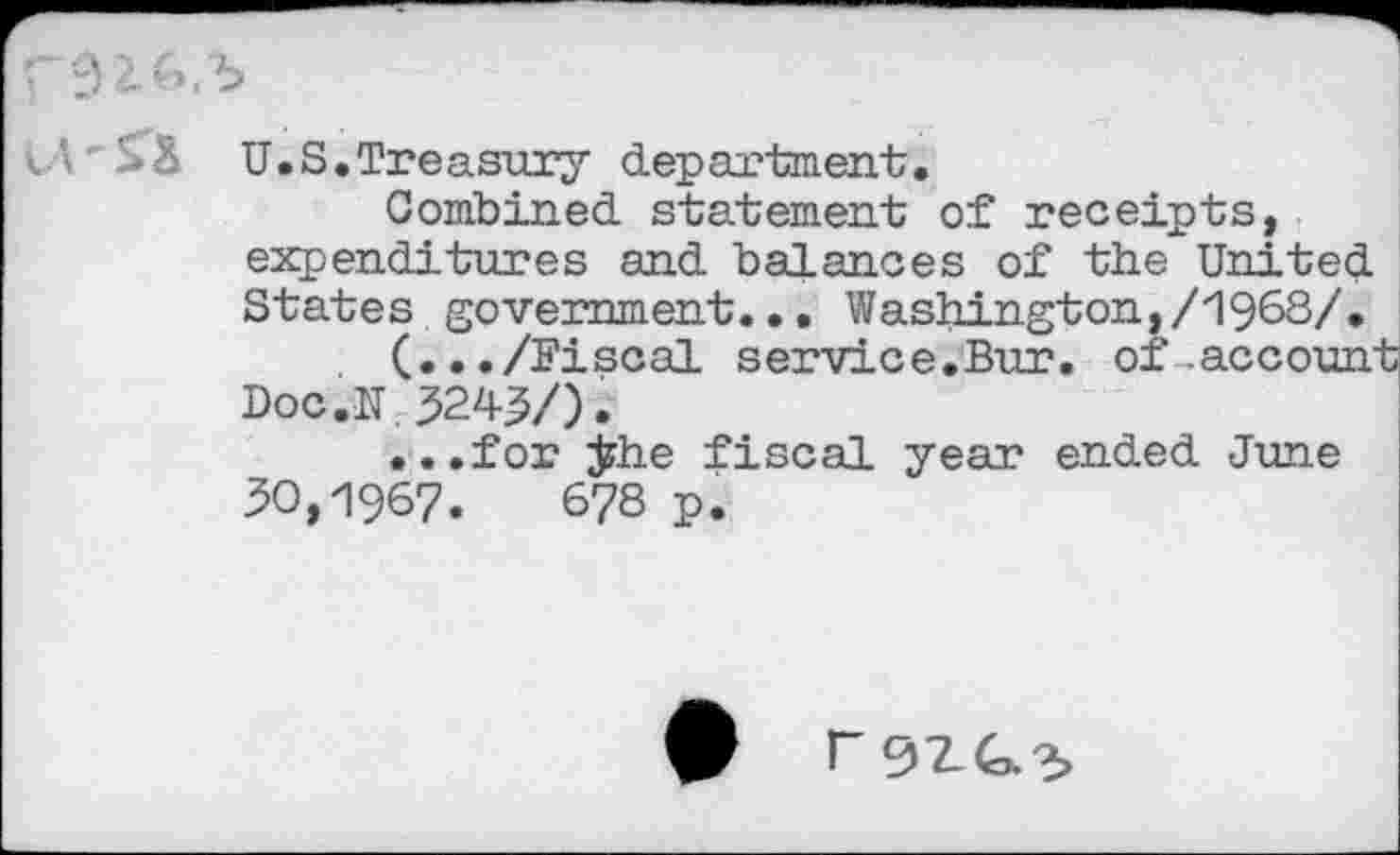 ﻿U.S.Treasury department.
Combined, statement of receipts, expenditures and. balances of the United. States government... Washington,/1968/.
(.../Fiscal service.Bur. of .account Doc.N 324^/).
...for ÿhe fiscal year ended. June 30,1967.	678 p.
r 9ZG.X